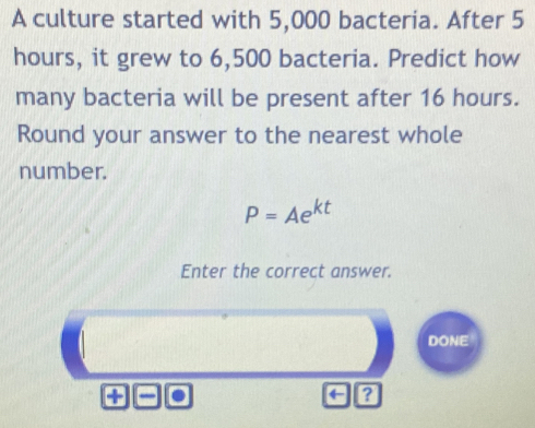 A culture started with 5,000 bacteria. After 5
hours, it grew to 6,500 bacteria. Predict how 
many bacteria will be present after 16 hours. 
Round your answer to the nearest whole 
number.
P=Ae^(kt)
Enter the correct answer. 
DONE 
+ . 
← a