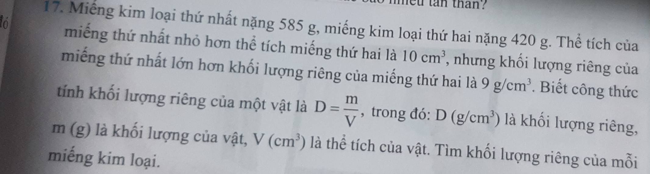 feu tan than ? 
ló 
17. Miếng kim loại thứ nhất nặng 585 g, miếng kim loại thứ hai nặng 420 g. Thể tích của 
miếng thứ nhất nhỏ hơn thể tích miếng thứ hai là 10cm^3 , nhưng khối lượng riêng của 
miếng thứ nhất lớn hơn khối lượng riêng của miếng thứ hai là 9g/cm^3. Biết công thức 
tính khối lượng riêng của một vật là D= m/V  , trong đó: D(g/cm^3) là khối lượng riêng,
m (g) là khối lượng của vật, V(cm^3) là thể tích của vật. Tìm khối lượng riêng của mỗi 
miếng kim loại.