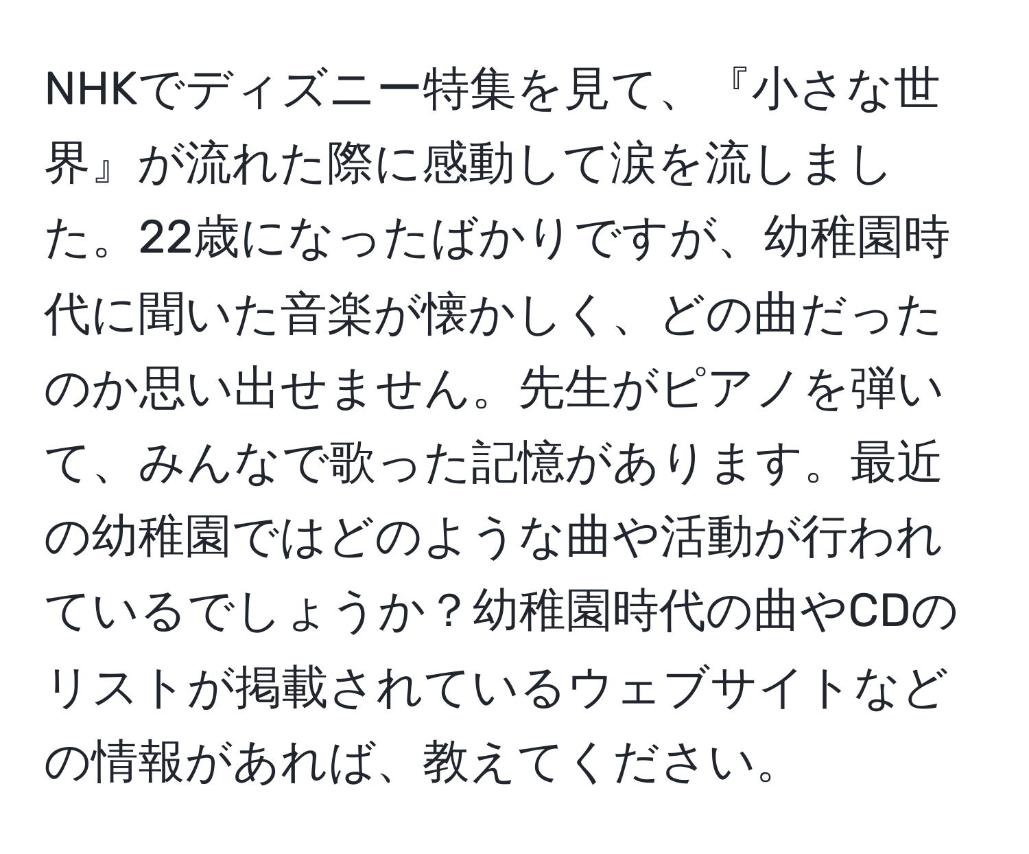 NHKでディズニー特集を見て、『小さな世界』が流れた際に感動して涙を流しました。22歳になったばかりですが、幼稚園時代に聞いた音楽が懐かしく、どの曲だったのか思い出せません。先生がピアノを弾いて、みんなで歌った記憶があります。最近の幼稚園ではどのような曲や活動が行われているでしょうか？幼稚園時代の曲やCDのリストが掲載されているウェブサイトなどの情報があれば、教えてください。