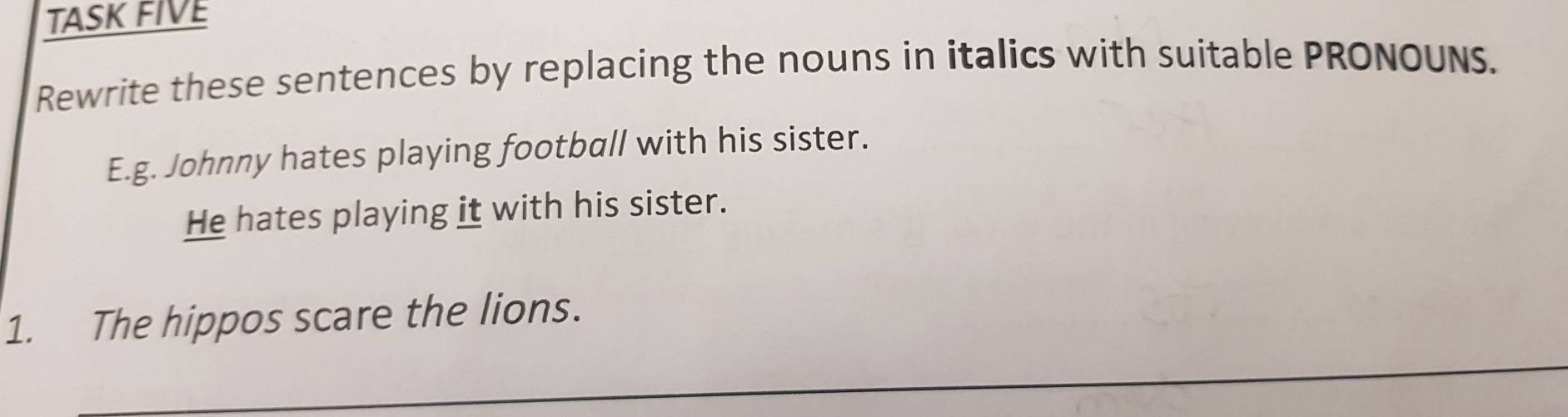 TASK FIVE 
Rewrite these sentences by replacing the nouns in italics with suitable PRONOUNS. 
E.g. Johnny hates playing football with his sister. 
He hates playing it with his sister. 
_ 
1. The hippos scare the lions.