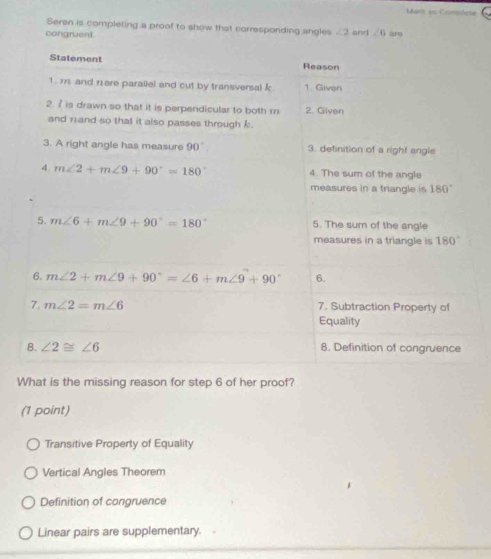 Mark as Complete
Seren is completing a proof to show that corresponding angles ∠ 2
congruent. and ∠ 6 are
What is the missing reason for step 6 of her proof?
(1 point)
Transitive Property of Equality
Vertical Angles Theorem
Definition of cangruence
Linear pairs are supplementary.