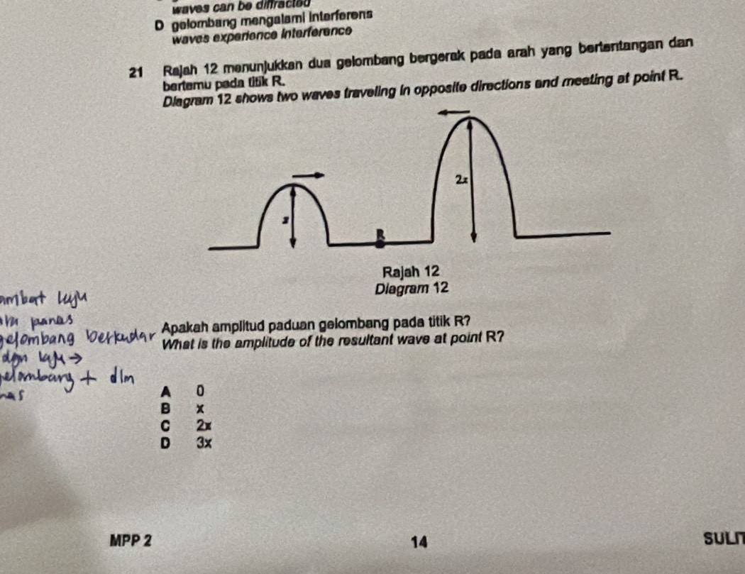 waves can be diffracteu 
D gelombang mengalami interferens
waves experience interférence
21 Rajah 12 menunjukkan dua gelombang bergerak pada arah yang bertentangan dan
bertemu pada titik R.
Diagram 12 shows two waves traveling in opposite directions and meeting at point R.
2x
Rajah 12
Diagram 12
Apakah amplitud paduan gelombang pada titik R?
What is the amplitude of the resultant wave at point R?
A 0
B x
C 2x
D 3x
MPP 2 14 SULI