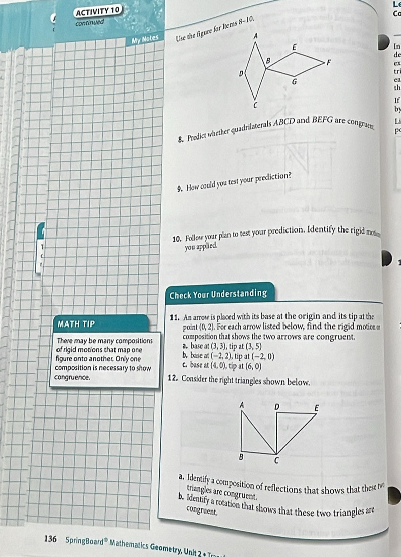 ACTIVITY 10
C
continued
My Notes Use the figure for Items 8-10.
In
de
ex
tr
ea
th
If
by
Li
8. Predict whether quadrilaterals ABCD and BEFG are congruent
p
9. How could you test your prediction?
10. Follow your plan to test your prediction. Identify the rigid mot
1
you applied.
Check Your Understanding
11. An arrow is placed with its base at the origin and its tip at the
MATH TIP . For each arrow listed below, find the rigid motion o
point (0,2)
There may be many compositions composition that shows the two arrows are congruent.
of rigid motions that map one a. base at (3,3), , tip at (3,5)
figure onto another. Only one b. base at (-2,2) , tip at (-2,0)
composition is necessary to show c. base at (4,0) , tip at (6,0)
congruence. 12. Consider the right triangles shown below.
a. Identify a composition of reflections that shows that these t
triangles are congruent.
b. Identify a rotation that shows that these two triangles are
congruent.
136 SpringBoar d° Mathematics Geometry, Unit 2 T