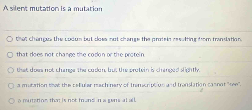 A silent mutation is a mutation
that changes the codon but does not change the protein resulting from translation.
that does not change the codon or the protein.
that does not change the codon, but the protein is changed slightly.
a mutation that the cellular machinery of transcription and translation cannot 'see'.
a mutation that is not found in a gene at all.