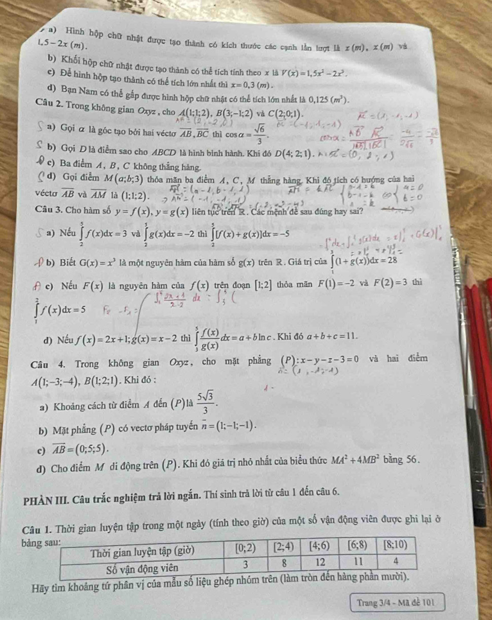 Hình hộp chữ nhật được tạo thành có kích thước các cạnh lần lượt là x(m),x(m) yà
L,5-2x(m).
b) Khối hộp chữ nhật được tạo thành có thể tích tính theo x là V(x)=1,5x^2-2x^3.
c) Để hình hộp tạo thành có thể tích lớn nhất thì x=0,3(m).
d) Bạn Nam có thể gắp được hình hộp chữ nhật có thể tích lớn nhất là 0,125(m^3).
Câu 2. Trong không gian Oxyz , cho A(1;1;2),B(3;-1;2) và C(2;0;1).
a) Gọi α là góc tạo bởi haí véctơ overline AB,overline BC thì cos alpha = sqrt(6)/3 .
b) Gọi D là điểm sao cho ABCD là hình bình hành. Khí đó D(4;2;1)
c) Ba điểm A, B, C không thẳng hàng.
d) Gọi điểm M(a;b;3) thỏa mãn ba điểm A, C, M thẳng hàng. Khi đó tích có hướng của hai
vécto overline AB và overline AM là (1;1;2).
Câu 3. Cho hàm số y=f(x),y=g(x) liên tục trên R. Các mệnh đề sau đúng hay sai?
a) Nếu ∈tlimits _2^(5f(x)dx=3 và ∈tlimits _2^5g(x)dx=-2 thì ∈tlimits _2^5[f(x)+g(x)]dx=-5
b) Biết G(x)=x^3) là một nguyên hàm của hàm số g(x) trên R. Giá trị của ∈t (1+g(x))dx=28
c) Nếu F(x) là nguyên hàm của f(x) trên đoạn [1;2] thỏa mãn F(1)=-2 và F(2)=3 thì
∈tlimits _0^(2f(x)dx=5
d) Nếu f(x)=2x+1;g(x)=x-2 thì ∈tlimits _3^5frac f(x))g(x)dx=a+bln c. Khi đó a+b+c=11.
Câu 4. Trong không gian Oxyz, cho mặt phẳng (P):x-y-z-3=0 và hai điểm
A(1;-3;-4),B(1;2;1). Khi đó :
a) Khoảng cách từ điểm A đến (P)là  5sqrt(3)/3 .
b) Mặt phẳng (P) có vectơ pháp tuyến overline n=(1;-1;-1).
c) overline AB=(0;5;5).
d) Cho điểm Mô di động trên (P). Khi đó giá trị nhỏ nhất của biểu thức MA^2+4MB^2 bằng 56.
PHÀN III. Câu trắc nghiệm trả lời ngắn. Thí sinh trả lời từ câu 1 đến câu 6.
Câu 1. Thời gian luyện tập trong một ngày (tính theo giờ) của một số vận động viên được ghi lại ở
b
Hãy tìm khoảng tứ phân vị của mẫu số liệu ghép nhóm tr
Trang 3/4 - Mã đề 101