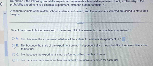 Determine if the following probability experiment represents a binomial experiment. If not, explain why. If the
probability experiment is a binomial experiment, state the number of trials, n
A random sample of 80 middle school students is obtained, and the individuals selected are asked to state their
heights.
Select the correct choice below and, if necessary, fill in the answer box to complete your answer.
A. Yes, because the experiment satisfies all the criteria for a binomial experiment, n=□.
B. No, because the trials of the experiment are not independent since the probability of success differs from
trial to trial
C. No, because the experiment is not performed a fixed number of times.
D. No, because there are more than two mutually exclusive outcomes for each trial.