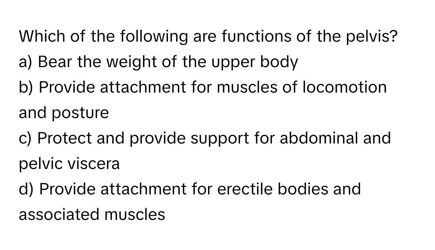 Which of the following are functions of the pelvis?

a) Bear the weight of the upper body
b) Provide attachment for muscles of locomotion and posture
c) Protect and provide support for abdominal and pelvic viscera
d) Provide attachment for erectile bodies and associated muscles