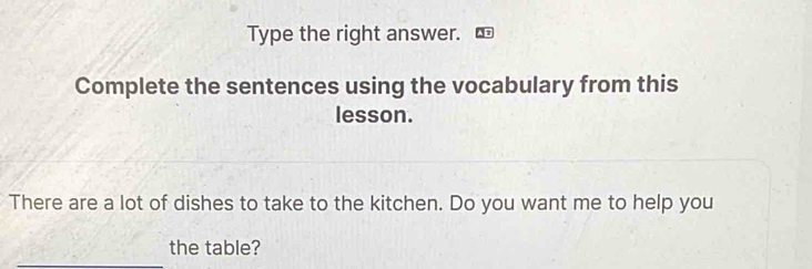 Type the right answer. 
Complete the sentences using the vocabulary from this 
lesson. 
There are a lot of dishes to take to the kitchen. Do you want me to help you 
_ 
the table?