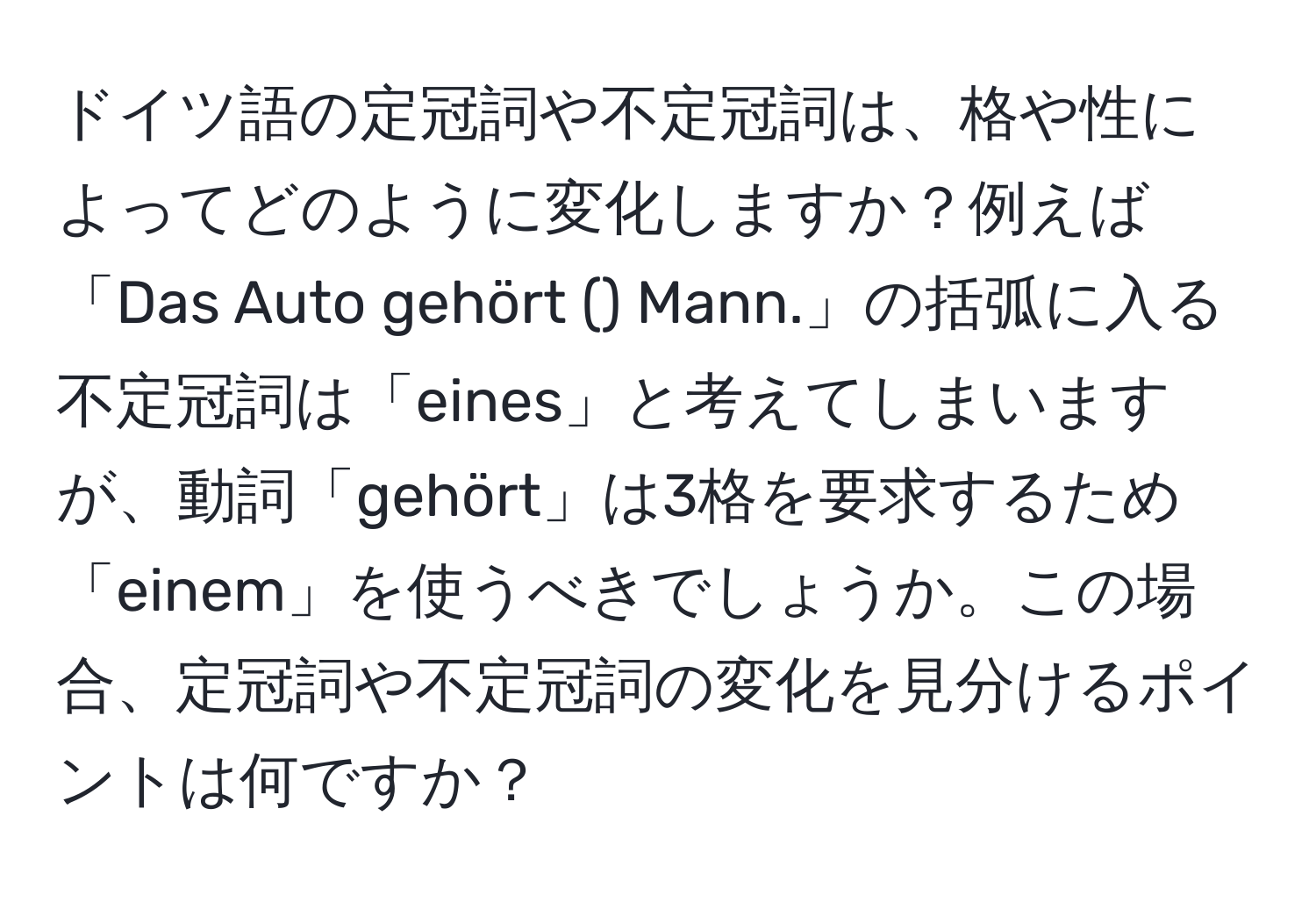 ドイツ語の定冠詞や不定冠詞は、格や性によってどのように変化しますか？例えば「Das Auto gehört () Mann.」の括弧に入る不定冠詞は「eines」と考えてしまいますが、動詞「gehört」は3格を要求するため「einem」を使うべきでしょうか。この場合、定冠詞や不定冠詞の変化を見分けるポイントは何ですか？