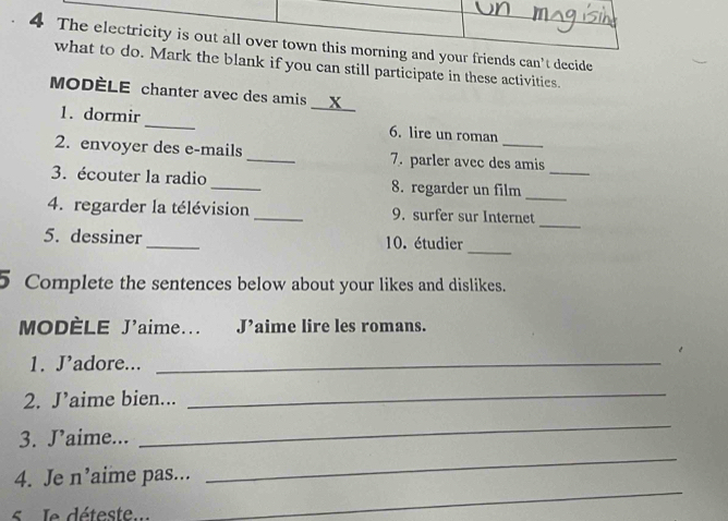 The electricity is out all over town this morning and your friends can't decide 
what to do. Mark the blank if you can still participate in these activities. 
MODÈLE chanter avec des amis __X__ 
1. dormir_ 6. lire un roman 
2. envoyer des e-mails _7. parler avec des amis 
_ 
3. écouter la radio _8. regarder un film_ 
4. regarder la télévision _9. surfer sur Internet 
_ 
_ 
5. dessiner_ 10. étudier 
5 Complete the sentences below about your likes and dislikes. 
MODÈLE J'aime... Jaime lire les romans. 
1. J’adore..._ 
2. J’aime bien... 
_ 
_ 
3. J’aime... 
_ 
_ 
4. Je n’aime pas... 
le déteste ..