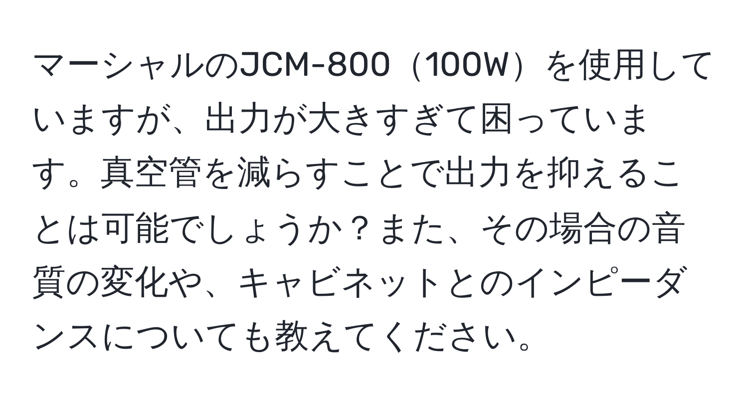 マーシャルのJCM-800100Wを使用していますが、出力が大きすぎて困っています。真空管を減らすことで出力を抑えることは可能でしょうか？また、その場合の音質の変化や、キャビネットとのインピーダンスについても教えてください。