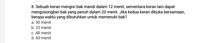 Sebuah keran mengisi bak mandi dalam 12 menit, sementara keran lain dapat
mengosongkan bak yang penuh dalam 20 menit. Jika kedua keran dibuka bersamaan,
berapa waktu yang dibutuhkan untuk memenuhi bak?
a. 30 menit
b. 32 menit
c. 48 menit
d. 60 menit