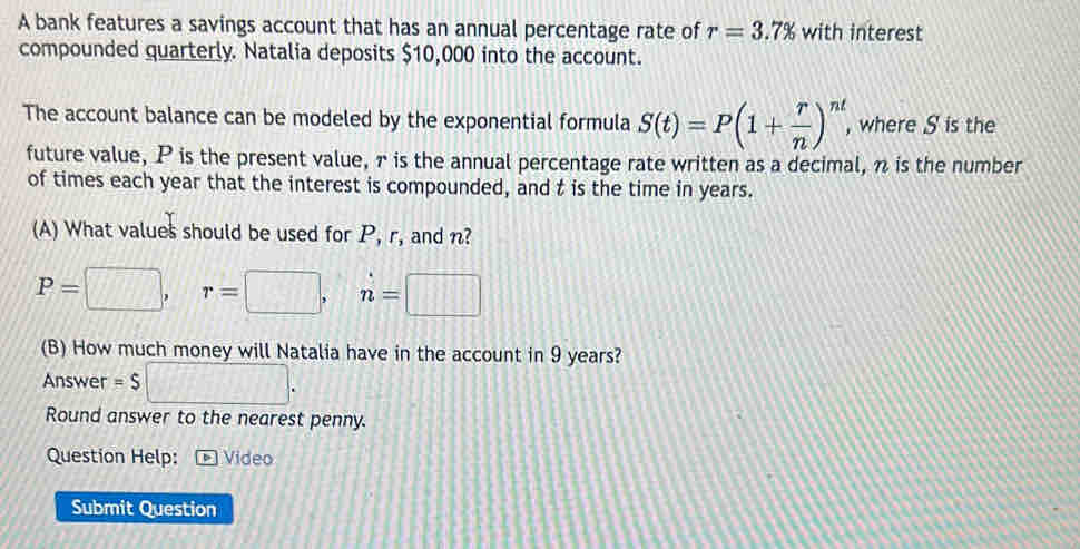 A bank features a savings account that has an annual percentage rate of r=3.7% with interest 
compounded quarterly. Natalia deposits $10,000 into the account. 
The account balance can be modeled by the exponential formula S(t)=P(1+ r/n )^nt , where S is the 
future value, P is the present value, r is the annual percentage rate written as a decimal, π is the number 
of times each year that the interest is compounded, and t is the time in years. 
(A) What values should be used for P, r, and n?
P=□ , || r=□ , n=□
(B) How much money will Natalia have in the account in 9 years? 
Answer =S □ . 
Round answer to the nearest penny. 
Question Help: * Video 
Submit Question