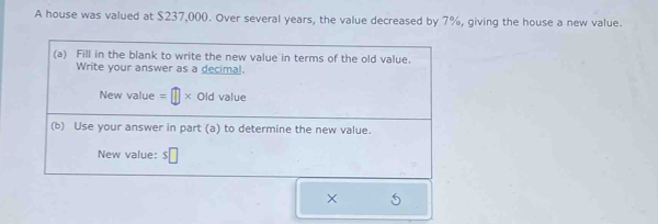 A house was valued at $237,000. Over several years, the value decreased by 7%, giving the house a new value. 
(a) Fill in the blank to write the new value in terms of the old value. 
Write your answer as a decimal. 
New value =□ * Old value 
(b) Use your answer in part (a) to determine the new value. 
New value: $□