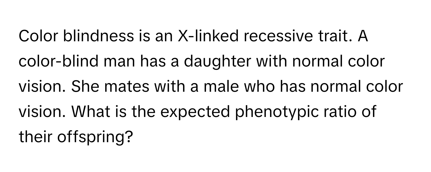 Color blindness is an X-linked recessive trait. A color-blind man has a daughter with normal color vision. She mates with a male who has normal color vision. What is the expected phenotypic ratio of their offspring?