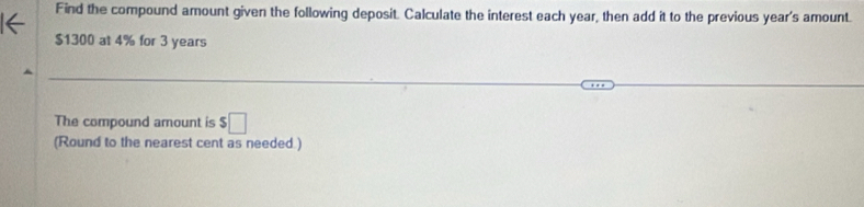 Find the compound amount given the following deposit. Calculate the interest each year, then add it to the previous year 's amount.
$1300 at 4% for 3 years
The compound amount is $□
(Round to the nearest cent as needed.)