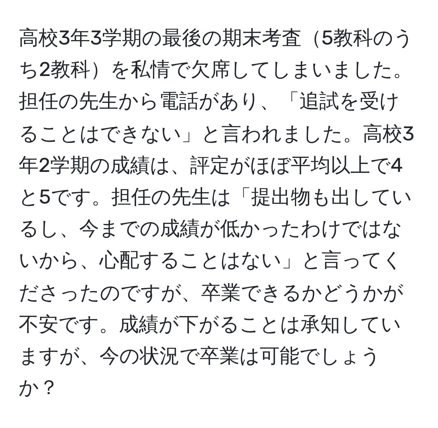 高校3年3学期の最後の期末考査5教科のうち2教科を私情で欠席してしまいました。担任の先生から電話があり、「追試を受けることはできない」と言われました。高校3年2学期の成績は、評定がほぼ平均以上で4と5です。担任の先生は「提出物も出しているし、今までの成績が低かったわけではないから、心配することはない」と言ってくださったのですが、卒業できるかどうかが不安です。成績が下がることは承知していますが、今の状況で卒業は可能でしょうか？