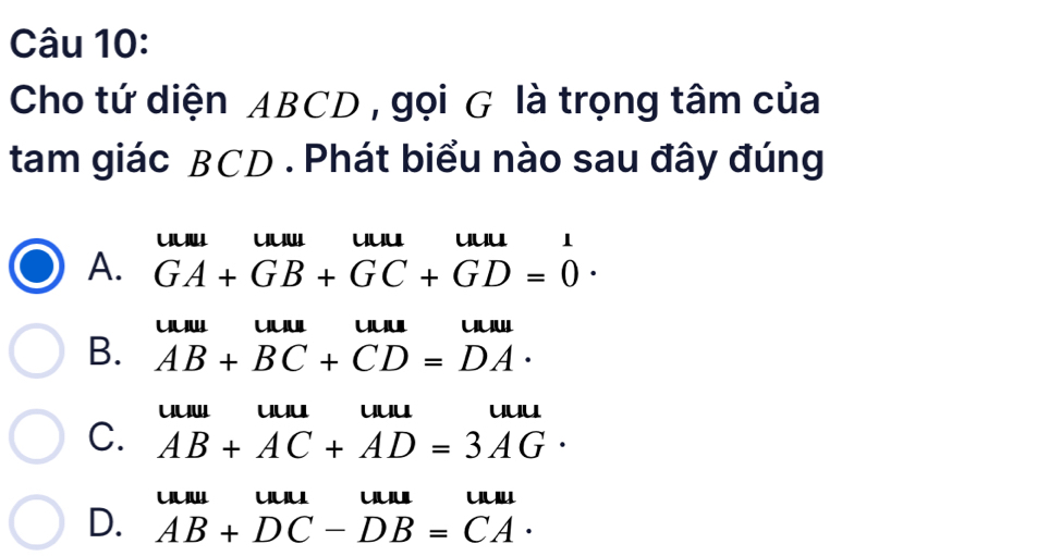 Cho tứ diện ABCD , gọi G là trọng tâm của
tam giác BCD. Phát biểu nào sau đây đúng
uuuu uu
A. GA+GB+GC+GD=0·
uw uuuuu uu
B. AB+BC+CD=DA·
uuw uu uu uuu
C. AB+AC+AD=3AG·
uuu uul
D. AB+DC-DB=CA·