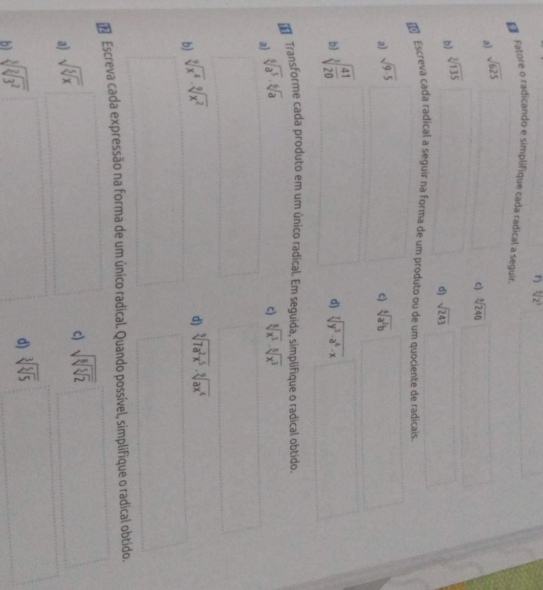 sqrt[6](2^3)
* Fatore o radicando e simplifique cada radical a seguir. 
a) sqrt(625)
c) sqrt[4](240)
b) sqrt[3](135)
d) sqrt(243)
Escreva cada radical a seguir na forma de um produto ou de um quociente de radicais. 
a) sqrt(9· 5) sqrt[4](a^2b)
c) 
b) sqrt[3](frac 41)20
d) sqrt[7](y^3· a^4· x)
Transforme cada produto em um único radical. Em seguida, simplifique o radical obtido. 
a) sqrt[6](a^5)· sqrt[6](a)
c) sqrt[8](x^5)· sqrt[8](x^3)
b) sqrt[9](x^4)· sqrt[9](x^2)
d) sqrt[9](7a^2x^5)· sqrt[9](ax^4)
Escreva cada expressão na forma de um único radical. Quando possível, simplifique o radical obtido. 
a) sqrt(sqrt [5]x)
c) sqrt(sqrt [8]sqrt [5]2)
b) sqrt[3](sqrt [2]3^2)
d) sqrt[3](sqrt [5]5)