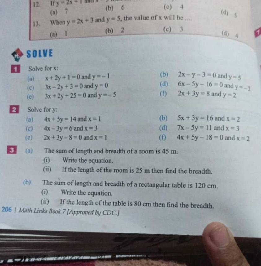 If y=2x+1 And r
(a) 7 (b) 6
(c) 4
(d) 5
13. When y=2x+3 and y=5 , the value of x will be ....
(a) 1 (b) 2
(c) 3
(d) 4
SOLVE
1 Solve for x :
(a) x+2y+1=0 and y=-1 (b) 2x-y-3=0 and y=5
(c) 3x-2y+3=0 and y=0 (d) 6x-5y-16=0 and y=-2
(c) 3x+2y+25=0 and y=-5 (f) 2x+3y=8 and y=2
2 Solve for y :
(a) 4x+5y=14 and x=1 (b) 5x+3y=16 and x=2
(c) 4x-3y=6 and x=3 (d) 7x-5y=11 and x=3
(e) 2x+3y-8=0 and x=1 (f) 4x+5y-18=0 and x=2
3 (a) The sum of length and breadth of a room is 45 m.
(i) Write the equation.
(ii) If the length of the room is 25 m then find the breadth.
(b) The sum of length and breadth of a rectangular table is 120 cm.
(i) Write the equation.
(ii) If the length of the table is 80 cm then find the breadth.
206 | Math Links Book 7 [Approved by CDC.]
a