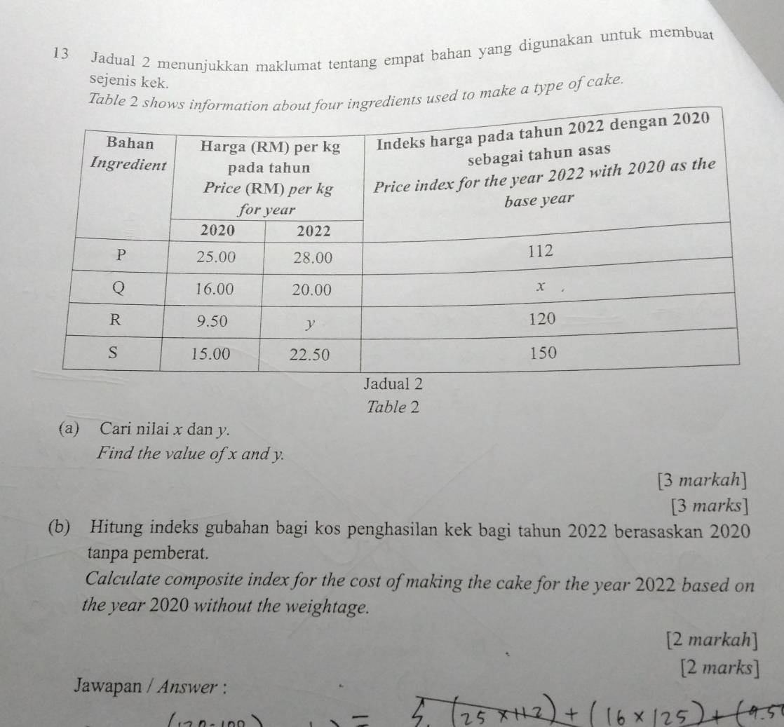 Jadual 2 menunjukkan maklumat tentang empat bahan yang digunakan untuk membuat 
sejenis kek. 
Taused to make a type of cake. 
Table 2 
(a) Cari nilai x dan y. 
Find the value of x and y. 
[3 markah] 
[3 marks] 
(b) Hitung indeks gubahan bagi kos penghasilan kek bagi tahun 2022 berasaskan 2020 
tanpa pemberat. 
Calculate composite index for the cost of making the cake for the year 2022 based on 
the year 2020 without the weightage. 
[2 markah] 
[2 marks] 
Jawapan / Answer :