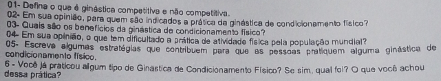 01- Defina o que é ginástica competitiva e não competitiva. 
02- Em sua opinião, para quem são indicados a prática da ginástica de condicionamento físico? 
03- Quais são os benefícios da ginástica de condicionamento físico? 
04 Em sua opinião, o que tem dificultado a prática de atividade física pela população mundial? 
05- Escreva algumas estratégias que contribuem para que as pessoas pratiquem alguma ginástica de 
condicionamento físico. 
6 - Você já praticou algum tipo de Ginastica de Condicionamento Físico? Se sim, qual foi? O que você achou 
dessa prática?