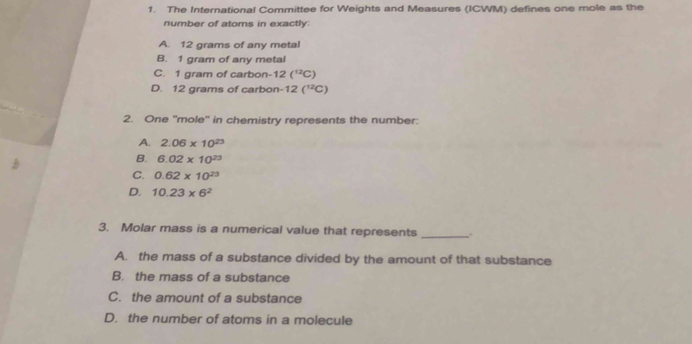 The International Committee for Weights and Measures (ICWM) defines one mole as the
number of atoms in exactly:
A. 12 grams of any metal
B. 1 gram of any metal
C. 1 gram of carbon- 12(^12C)
D. 12 grams of carbon- 12(^12C)
2. One ''mole'' in chemistry represents the number:
A. 2.06* 10^(23)
B. 6.02* 10^(23)
C. 0.62* 10^(23)
D. 10.23* 6^2
3. Molar mass is a numerical value that represents_
A. the mass of a substance divided by the amount of that substance
B. the mass of a substance
C. the amount of a substance
D. the number of atoms in a molecule