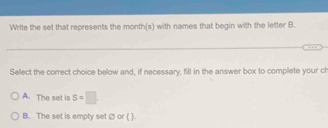 Write the set that represents the month (s) with names that begin with the letter B.
Select the correct choice below and, if necessary, fill in the answer box to complete your ch
A. The set is S=□.
B. The set is empty set Ø or  .