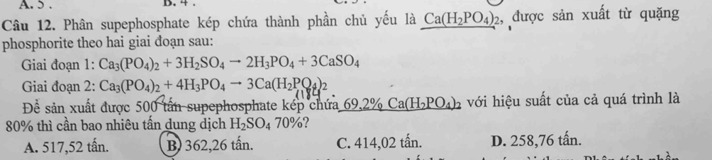 5. B. 4 .
Câu 12. Phân supephosphate kép chứa thành phần chủ yếu là _ Ca(H_2PO_4)_2 , được sản xuất từ quặng
phosphorite theo hai giai đoạn sau:
Giai đoạn 1: Ca_3(PO_4)_2+3H_2SO_4to 2H_3PO_4+3CaSO_4
Giai đoạn 2: Ca_3(PO_4)_2+4H_3PO_4to 3Ca(H_2PO_4)_2
Để sản xuất được 500 tấn supephosphate kép chứa 69,2% Ca(H_2PO_4)_2 với hiệu suất của cả quá trình là
80% thì cần bao nhiêu tấn dung dịch H_2SO_470% 2
A. 517,52 tấn. B) 362, 26 tấn. C. 414,02 tấn. D. 258,76 tấn.