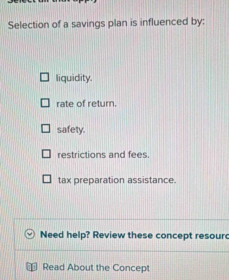 Selection of a savings plan is influenced by:
liquidity.
rate of return.
safety.
restrictions and fees.
tax preparation assistance.
Need help? Review these concept resourd
Read About the Concept