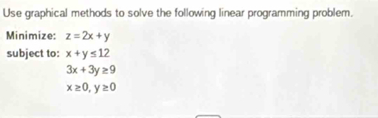 Use graphical methods to solve the following linear programming problem. 
Minimize: z=2x+y
subject to: x+y≤ 12
3x+3y≥ 9
x≥ 0, y≥ 0