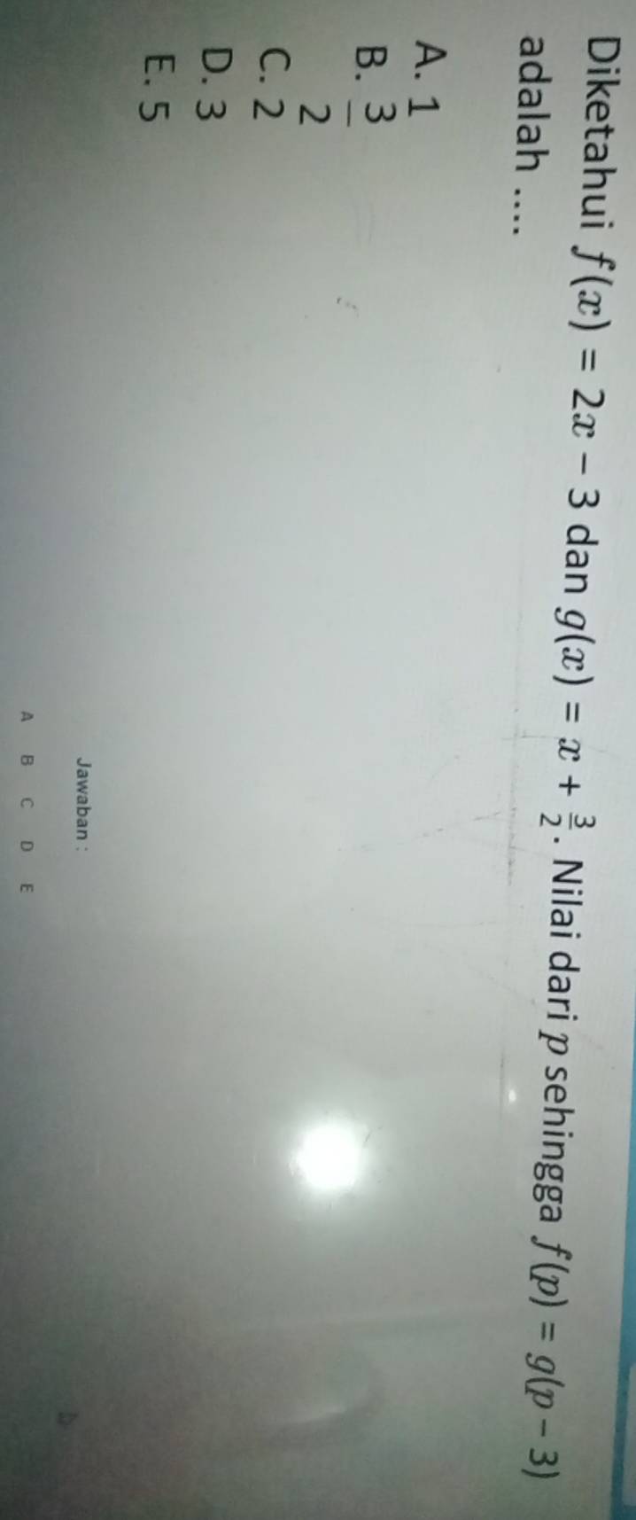 Diketahui f(x)=2x-3 dan g(x)=x+ 3/2 . Nilai dari p sehingga f(p)=g(p-3)
adalah ....
A. 1
B.  3/2 
C. 2
D. 3
E. 5
Jawaban :
A B C D E