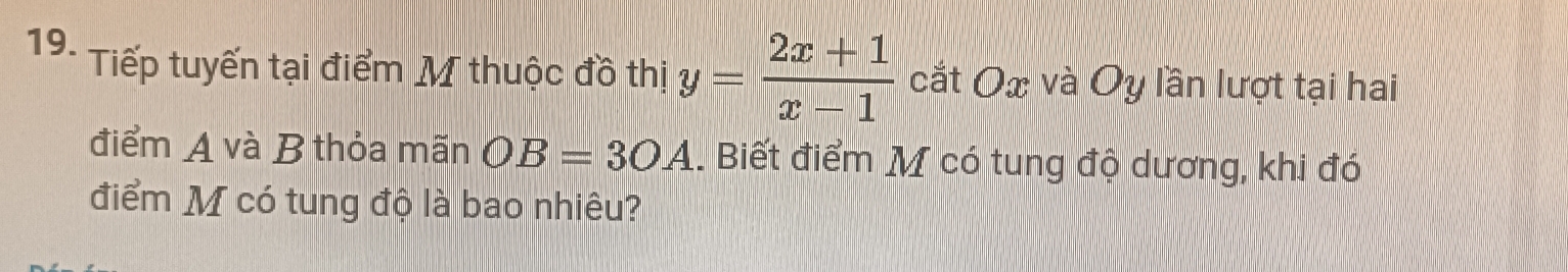 Tiếp tuyến tại điểm M thuộc đồ thị y= (2x+1)/x-1  cắt Ox và Oy lần lượt tại hai 
điểm A và B thỏa mãn OB=3OA. Biết điểm M có tung độ dương, khi đó 
điểm M có tung độ là bao nhiêu?