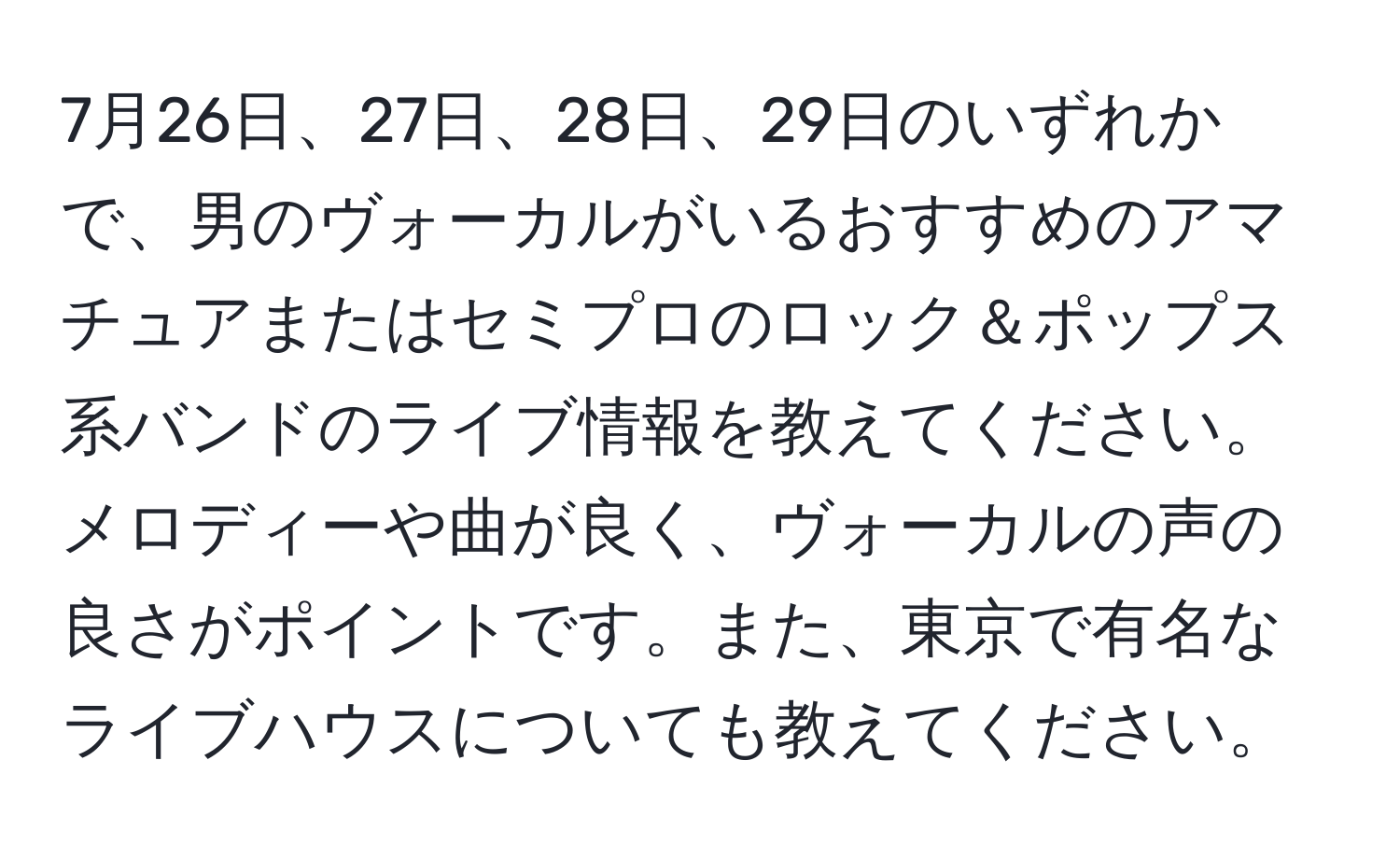 7月26日、27日、28日、29日のいずれかで、男のヴォーカルがいるおすすめのアマチュアまたはセミプロのロック＆ポップス系バンドのライブ情報を教えてください。メロディーや曲が良く、ヴォーカルの声の良さがポイントです。また、東京で有名なライブハウスについても教えてください。