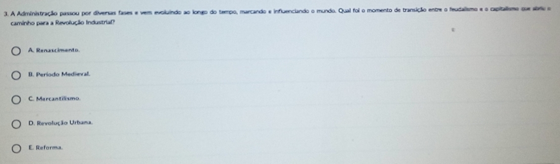 A Administração passou por diversas fases e vem evoluindo ao longo do teempo, marcando e influenciando o mundo. Qual foi o momento de transição entre o feudalismo e o capitalismo que stro o
caminho para a Revolução Industrial?
A. Renascimento.
B. Período Medieval.
C. Mercantilismo.
D. Revolução Urbana.
E. Reforma.