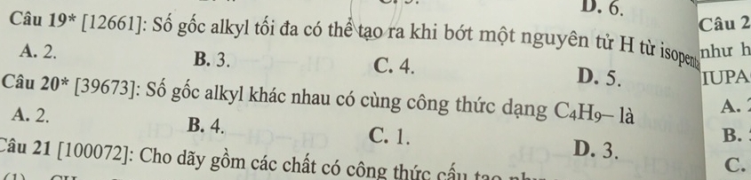 Câu 19^* [12661]: Số gốc alkyl tối đa có thể tạo ra khi bớt một nguyên tử H từ isopen
như h
A. 2. B. 3. C. 4.
D. 5. IUPA
Câu 20^* [39673]: Số gốc alkyl khác nhau có cùng công thức dạng C₄H- là
A.
A. 2. B. 4. C. 1. D. 3.
B.
Câu 21 [100072]: Cho dãy gồm các chất có công thức cấu tạo
C.