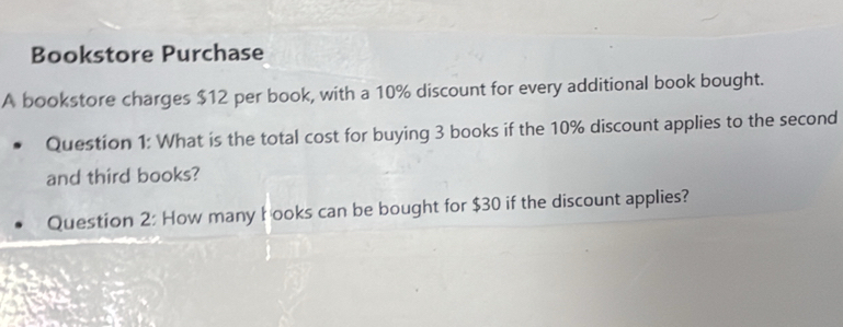 Bookstore Purchase 
A bookstore charges $12 per book, with a 10% discount for every additional book bought. 
Question 1: What is the total cost for buying 3 books if the 10% discount applies to the second 
and third books? 
Question 2: How many books can be bought for $30 if the discount applies?