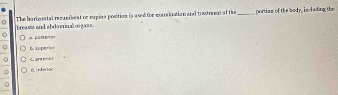 The horizontal recumbent or supine position is used for examination and treatment of the_ portion of the body, including the
breasts and abdominal organs.
。 a. posterior
。 b. superior
。 c. anterior
。 d. inferior
a