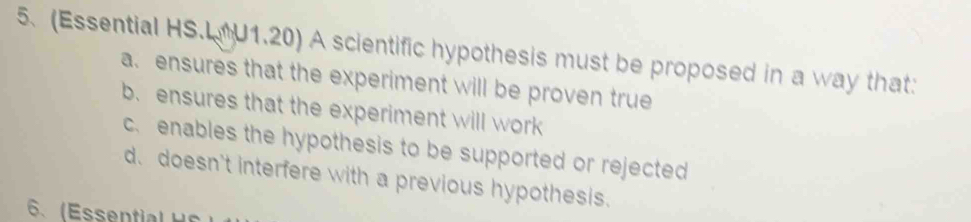 (Essential HS.L U1.20) A scientific hypothesis must be proposed in a way that:
a. ensures that the experiment will be proven true
b. ensures that the experiment will work
c. enables the hypothesis to be supported or rejected
d. doesn't interfere with a previous hypothesis.