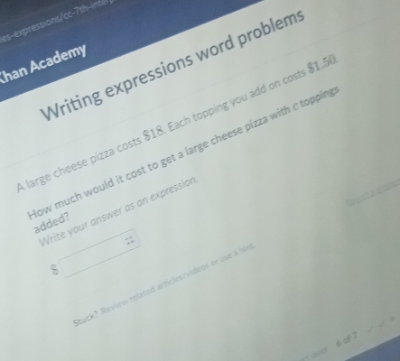 es-expressions/cc-7th-intél 
Writing expressions word problem 
Ihan Academy 
large cheese pizza costs $18. Each topping you add on costs $1.5
ow much would it cost to get a large cheese pizza with c toppin added? 
Write your answer as an expression
$ □ 
tuck? Review related articles/videos or use a him