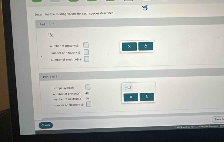 Determine the missing values for each species described. 
Part 1 of 3 
number of proton(s): 
× 
number of neutron(s): 
number of electron(s): 
Part 2 of 3 
isotope symbol: 
number of proton(s): 48
number of neutron(s): 66 × 
number of electron(s): 
Save F 
Check 
2024 McGra