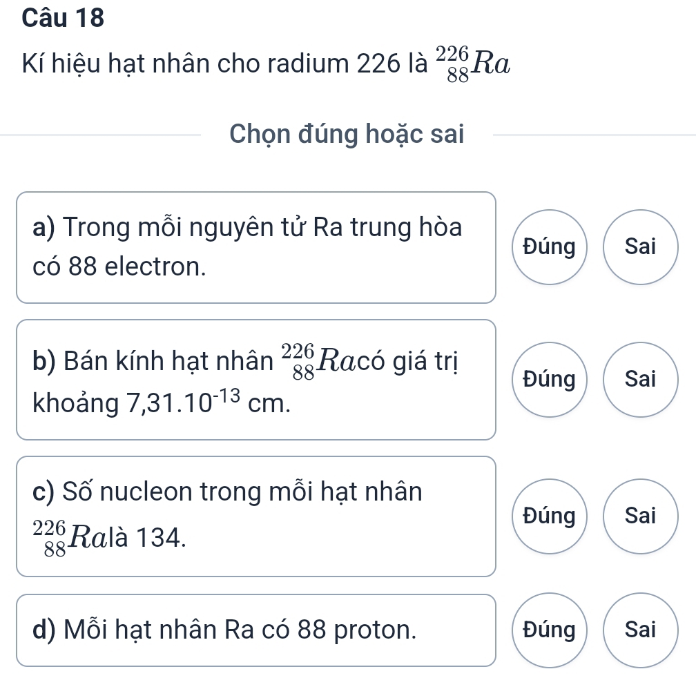 Kí hiệu hạt nhân cho radium 226 là _(88)^(226)Ra
Chọn đúng hoặc sai 
a) Trong mỗi nguyên tử Ra trung hòa Sai 
Đúng 
có 88 electron. 
b) Bán kính hạt nhân beginarrayr 226 88endarray Racó giá trị 
Đúng Sai 
khoảng 7,31.10^(-13)cm. 
c) Số nucleon trong mỗi hạt nhân 
Đúng Sai
_(88)^(226)R alà 134. 
d) Mỗi hạt nhân Ra có 88 proton. Đúng Sai