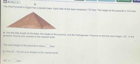 () Listen 
The Red Pyramid in Egypt has a square base. Each side of the base measures 722 feet. The height of the pyramid is 343 feet. 
a. Use the side length of the base, the height of the pyramid, and the Pythagorean Theorem to find the slant height, AB , of the 
pyramid. Round your answer to the nearest tenth. 
The slant height of the pyramid is about □ feet. 
b. Find AC. Round your answer to the nearest tenth.
ACapprox □ feet