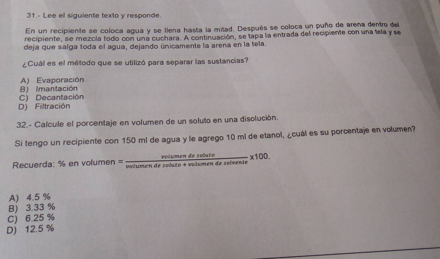 31.- Lee el siguiente texto y responde.
En un recipiente se coloca agua y se Ilena hasta la mitad. Después se coloca un puño de arena dentro del
recipiente, se mezcla todo con una cuchara. A continuación, se tapa la entrada del recipiente con una tela y se
deja que salga toda el agua, dejando únicamente la arena en la tela.
¿Cuál es el método que se utilizó para separar las sustancias?
A) Evaporación
B) Imantación
C) Decantación
D) Filtración
32.- Calcule el porcentaje en volumen de un soluto en una disolución.
Si tengo un recipiente con 150 ml de agua y le agrego 10 ml de etanol, ¿cuál es su porcentaje en volumen?
Recuerda: % en volumen = = volumendesoluto/volumendesoluto+volumendesolvente * 100.
A) 4.5 %
B) 3.33 %
C) 6.25 %
D) 12.5 %