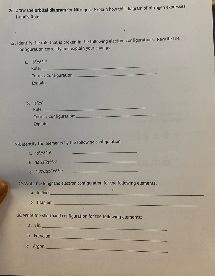 Draw the orbital diagram for Nitrogen. Explain how this diagram of nitrogen expresses 
Hund's Rule. 
27. Identify the rule that is broken in the following electron configurations. Rewrite the 
configuration correctly and explain your change. 
a. 1s^22s^23s^2
Rule: 
_ 
Correct Configuration: 
_ 
Explain: 
_ 
b. 1s^22s^3
Rule: 
Correct Configuration: 
_ 
Explain: 
28. Identify the elements by the following configuration. 
a. 1s^22s^22p^5 _ 
b. 1s^22s^22p^63s^1 _ 
C. 1s^22s^22p^63s^23p^6 _ 
29. Write the longhand electron configuration for the following elements: 
a. Iodine: 
_ 
b. Titanium:_ 
30. Write the shorthand configuration for the following elements: 
a. Tin:_ 
_ 
b. Francium: 
c. Argon:_