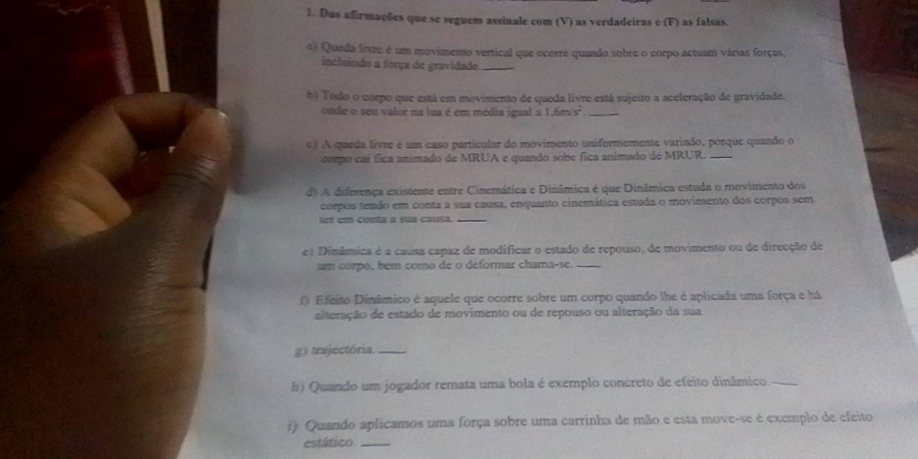 Das afirmações que se seguem assinale com (V) as verdadeiras e (F) as falsas. 
a) Queda livre é um movimento vertical que ocorre quando sobre o corpo actuam várias forças, 
inclaindo a força de gravidade._ 
b) Todo o corpo que está em movimento de queda livre está sujeito a aceleração de gravidade. 
onde o seu valor na lua é em média igual a 1.6m/s^2 _ 
6) A queda livre é um caso partícular do movimento uniformemente variado, porque quando o 
ompo caí fica animado de MRUA e quando sobe fica animado de MRUR._ 
d) A diferença existente entre Cinemática e Dinâmica é que Dinâmica estuda o movimento dos 
corpos tendo em conta a sua causa, enquanto cinemática estuda o movimento dos corpos sem 
ter em conta a sua causa._ 
e) Dimâmica é a causa capaz de modíficar o estado de repouso, de movimento ou de direcção de 
um corpo, bem como de o deformar chama-se._ 
f) Efeito Dinâmico é aquele que ocorre sobre um corpo quando lhe é aplicada uma força e há 
alteração de estado de movimento ou de repouso ou alteração da sua 
g) trajectória._ 
h) Quando um jogador remata uma bola é exemplo concreto de efeito dinâmico. 
i) Quando aplicamos uma força sobre uma carrinha de mão e esta move-se é exemplo de efeito 
estático._