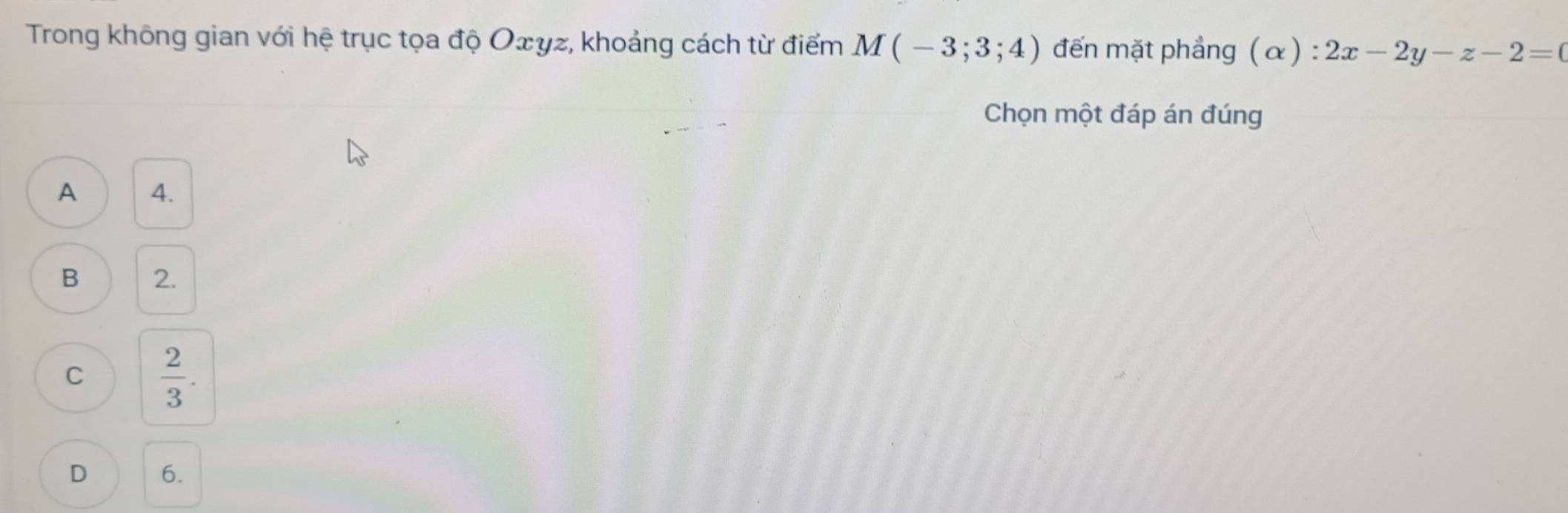 Trong không gian với hệ trục tọa độ Oェyz, khoảng cách từ điểm M(-3;3;4) đến mặt phẳng (α) : 2x-2y-z-2=0
Chọn một đáp án đúng
A 4.
B 2.
C  2/3 .
D 6.