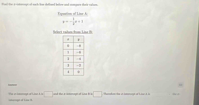 Find the z -intercept of each line defined below and compare their values. 
Equation of Line A :
y=- 1/2 x+1
Select values from Line B : 
Answer 
The x-intercept of Line A is □ and the x-intercept of Line B is □ Therefore the 2 -intercept of Line A is the z - 
intercept of Line B.