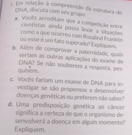 Em relação à compreensão da estrutura do 
DNA, discuta com seu grupo: 
a. Vocês acreditam que a competição entre 
cientistas ainda possa levar a situações 
como a que ocorreu com Rosalind Franklin 
ou esse é um fato superado? Expliquem. 
b. Além de comprovar a paternidade, quais 
seriam as outras aplicações do exame de 
DNA? Se não souberem a resposta, pes- 
quisem. 
c. Vocês fariam um exame de DNA para in- 
vestigar se são propensos a desenvolver 
doenças genéticas ou preferem não saber? 
d. Uma predisposição genética ao câncer 
significa a certeza de que o organismo de- 
senvolverá a doença em algum momento? 
Expliquem.