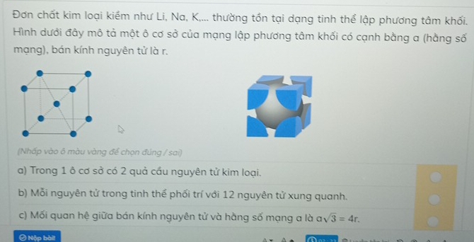 Đơn chất kim loại kiểm như Li, Na, K,... thường tồn tại dạng tinh thể lập phương tâm khối. 
Hình dưới đây mô tả một ô cơ sở của mạng lập phương tâm khối có cạnh bằng a (hằng số 
mạng), bán kính nguyên tử là r. 
(Nhấp vào ô màu vàng để chọn đúng / sai) 
a) Trong 1 ô cơ sở có 2 quả cầu nguyên tử kim loại. 
b) Mỗi nguyên tử trong tinh thể phối trí với 12 nguyên tử xung quanh. 
c) Mối quan hệ giữa bán kính nguyên tử và hằng số mạng a là asqrt(3)=4r. 
Ô Nộp bàil